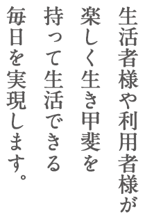 生活者様や利用者様が楽しく生き甲斐を持って生活できる毎日を実現します。
